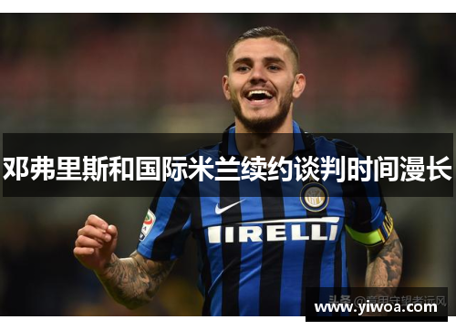 邓弗里斯和国际米兰续约谈判时间漫长